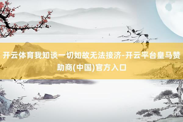 开云体育我知谈一切如故无法接济-开云平台皇马赞助商(中国)官方入口