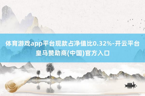 体育游戏app平台现款占净值比0.32%-开云平台皇马赞助商(中国)官方入口