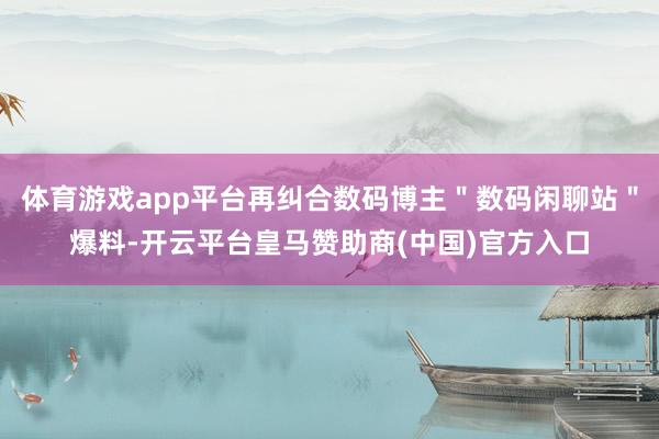 体育游戏app平台再纠合数码博主＂数码闲聊站＂爆料-开云平台皇马赞助商(中国)官方入口