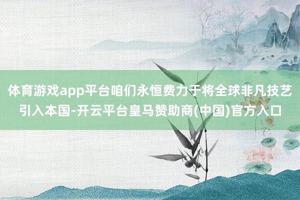 体育游戏app平台咱们永恒费力于将全球非凡技艺引入本国-开云平台皇马赞助商(中国)官方入口