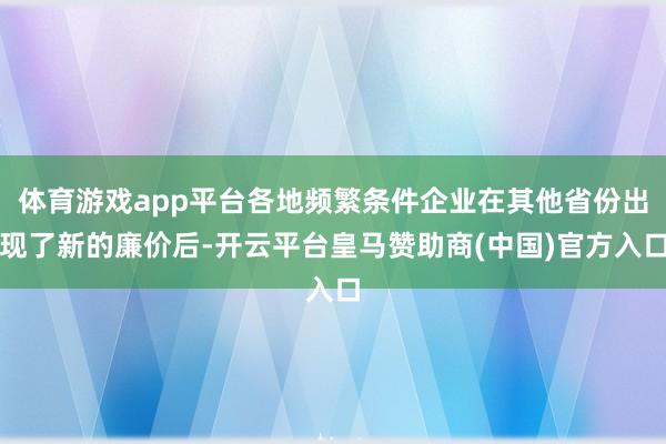 体育游戏app平台各地频繁条件企业在其他省份出现了新的廉价后-开云平台皇马赞助商(中国)官方入口
