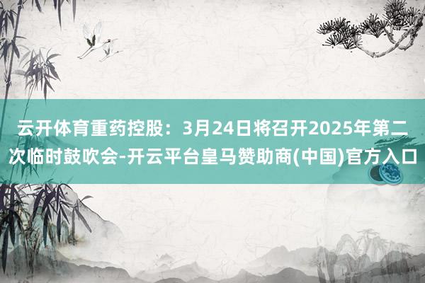 云开体育重药控股：3月24日将召开2025年第二次临时鼓吹会-开云平台皇马赞助商(中国)官方入口