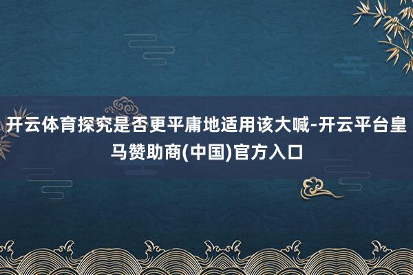 开云体育探究是否更平庸地适用该大喊-开云平台皇马赞助商(中国)官方入口