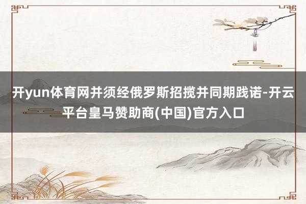 开yun体育网并须经俄罗斯招揽并同期践诺-开云平台皇马赞助商(中国)官方入口