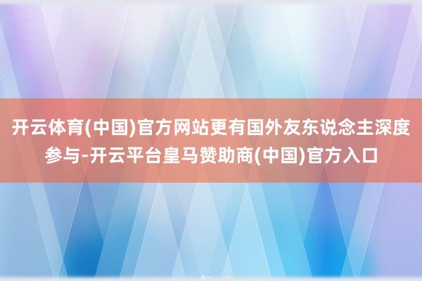 开云体育(中国)官方网站更有国外友东说念主深度参与-开云平台皇马赞助商(中国)官方入口