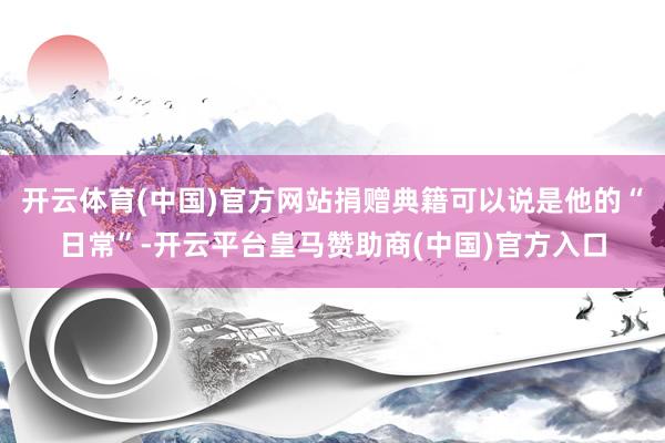 开云体育(中国)官方网站捐赠典籍可以说是他的“日常”-开云平台皇马赞助商(中国)官方入口
