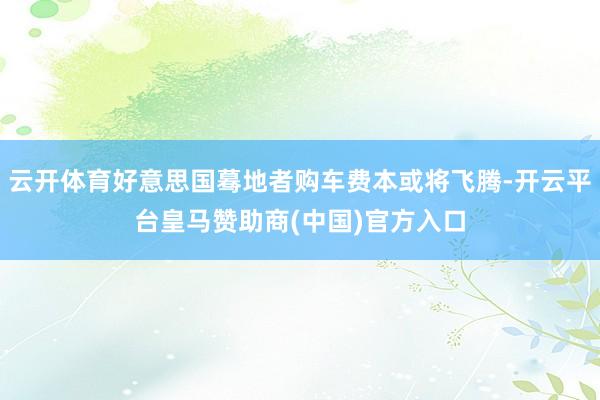 云开体育好意思国蓦地者购车费本或将飞腾-开云平台皇马赞助商(中国)官方入口