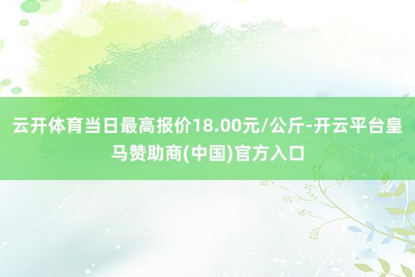 云开体育当日最高报价18.00元/公斤-开云平台皇马赞助商(中国)官方入口