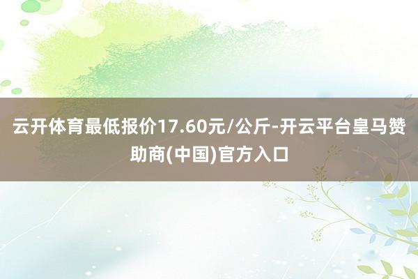 云开体育最低报价17.60元/公斤-开云平台皇马赞助商(中国)官方入口