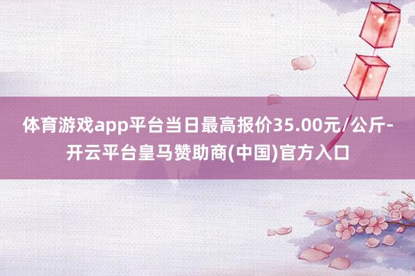 体育游戏app平台当日最高报价35.00元/公斤-开云平台皇马赞助商(中国)官方入口