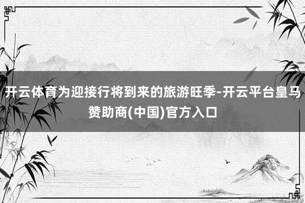 开云体育为迎接行将到来的旅游旺季-开云平台皇马赞助商(中国)官方入口