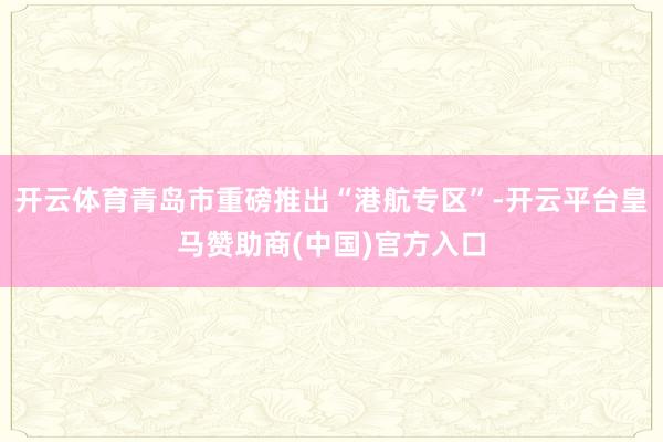 开云体育青岛市重磅推出“港航专区”-开云平台皇马赞助商(中国)官方入口