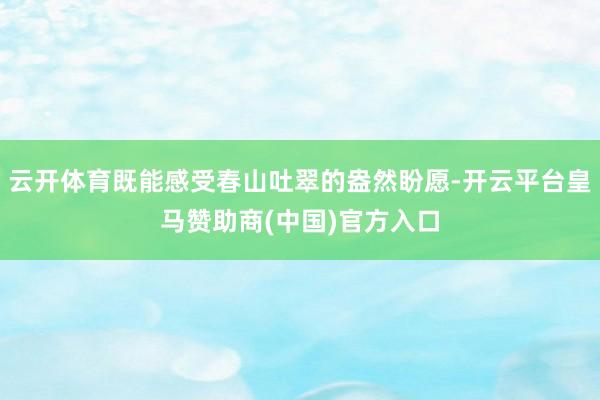 云开体育既能感受春山吐翠的盎然盼愿-开云平台皇马赞助商(中国)官方入口