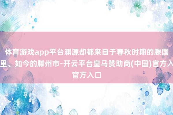 体育游戏app平台渊源却都来自于春秋时期的滕国梓里、如今的滕州市-开云平台皇马赞助商(中国)官方入口