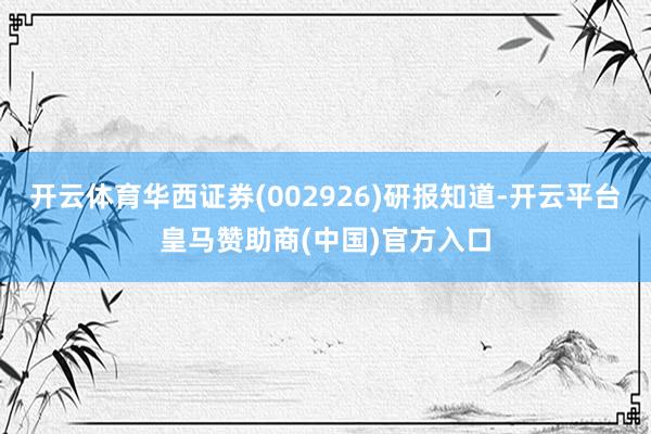 开云体育华西证券(002926)研报知道-开云平台皇马赞助商(中国)官方入口