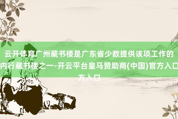 云开体育广州藏书楼是广东省少数提供该项工作的内行藏书楼之一-开云平台皇马赞助商(中国)官方入口