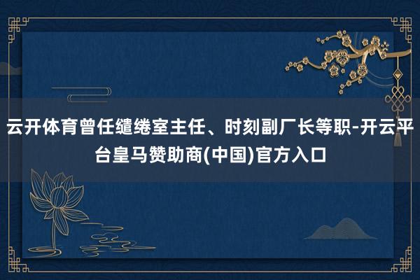 云开体育曾任缱绻室主任、时刻副厂长等职-开云平台皇马赞助商(中国)官方入口