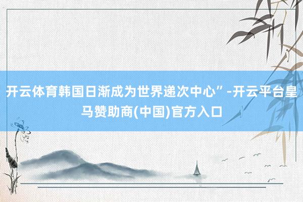 开云体育韩国日渐成为世界递次中心”-开云平台皇马赞助商(中国)官方入口