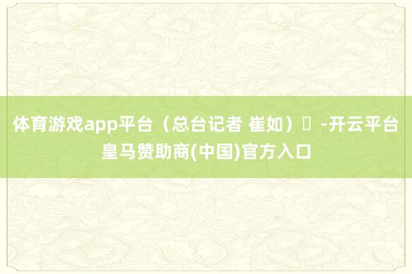 体育游戏app平台（总台记者 崔如）	-开云平台皇马赞助商(中国)官方入口