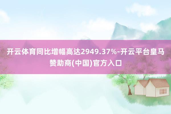 开云体育同比增幅高达2949.37%-开云平台皇马赞助商(中国)官方入口