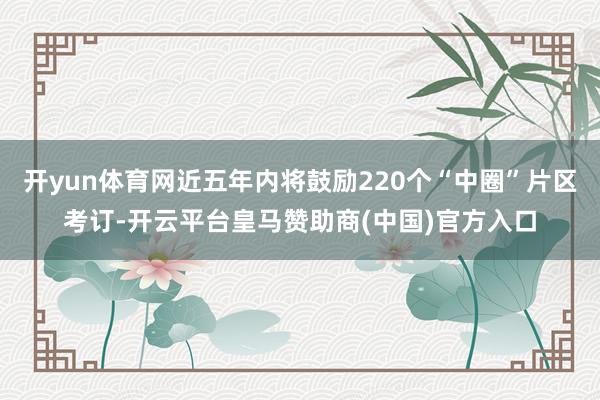 开yun体育网近五年内将鼓励220个“中圈”片区考订-开云平台皇马赞助商(中国)官方入口