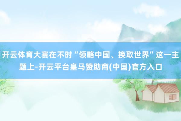 开云体育大赛在不时“领略中国、换取世界”这一主题上-开云平台皇马赞助商(中国)官方入口