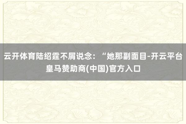 云开体育陆绍霆不屑说念：“她那副面目-开云平台皇马赞助商(中国)官方入口