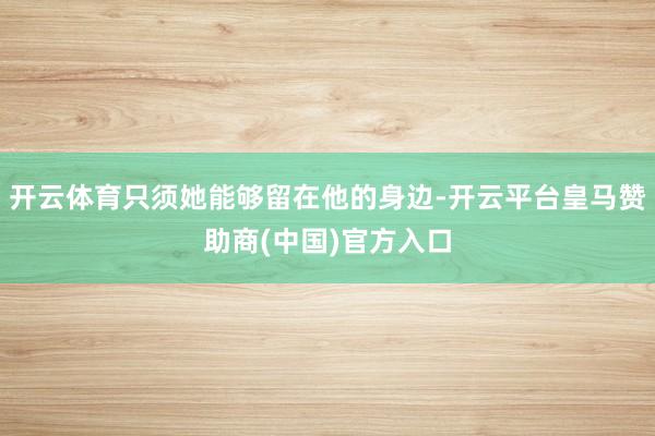 开云体育只须她能够留在他的身边-开云平台皇马赞助商(中国)官方入口