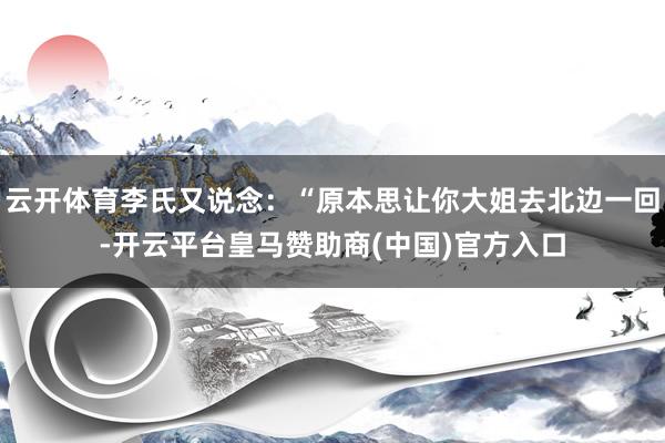 云开体育李氏又说念：“原本思让你大姐去北边一回-开云平台皇马赞助商(中国)官方入口