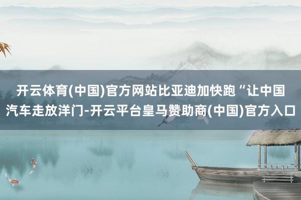 开云体育(中国)官方网站比亚迪加快跑　　“让中国汽车走放洋门-开云平台皇马赞助商(中国)官方入口