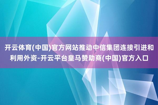 开云体育(中国)官方网站推动中信集团连接引进和利用外资-开云平台皇马赞助商(中国)官方入口