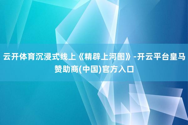 云开体育沉浸式线上《精辟上河图》-开云平台皇马赞助商(中国)官方入口