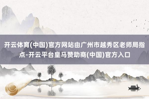 开云体育(中国)官方网站由广州市越秀区老师局指点-开云平台皇马赞助商(中国)官方入口