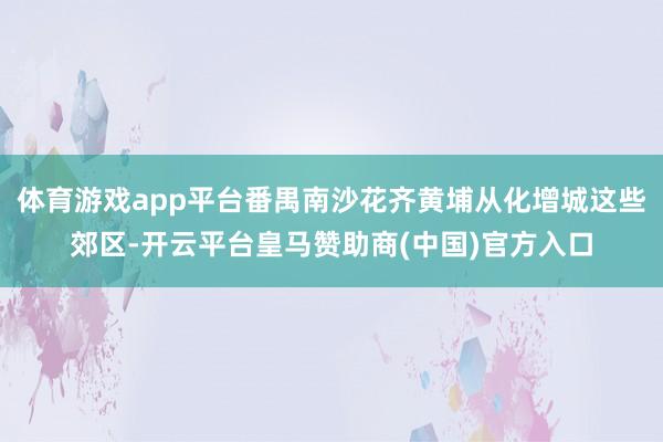 体育游戏app平台番禺南沙花齐黄埔从化增城这些郊区-开云平台皇马赞助商(中国)官方入口