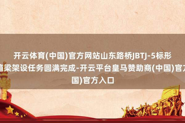 开云体育(中国)官方网站山东路桥JBTJ-5标形貌部箱梁架设任务圆满完成-开云平台皇马赞助商(中国)官方入口