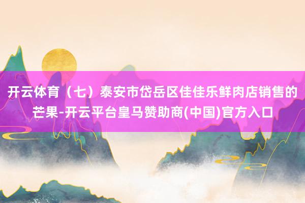 开云体育　　（七）泰安市岱岳区佳佳乐鲜肉店销售的芒果-开云平台皇马赞助商(中国)官方入口