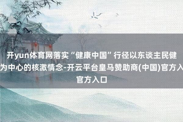 开yun体育网落实“健康中国”行径以东谈主民健康为中心的核激情念-开云平台皇马赞助商(中国)官方入口