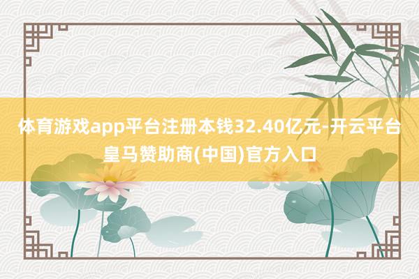 体育游戏app平台注册本钱32.40亿元-开云平台皇马赞助商(中国)官方入口