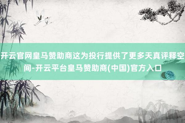 开云官网皇马赞助商这为投行提供了更多天真评释空间-开云平台皇马赞助商(中国)官方入口