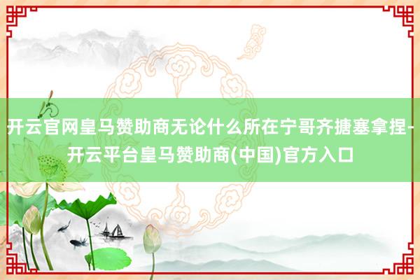 开云官网皇马赞助商无论什么所在宁哥齐搪塞拿捏-开云平台皇马赞助商(中国)官方入口