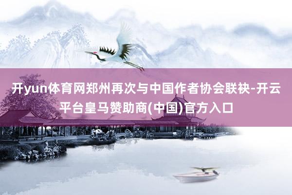 开yun体育网郑州再次与中国作者协会联袂-开云平台皇马赞助商(中国)官方入口
