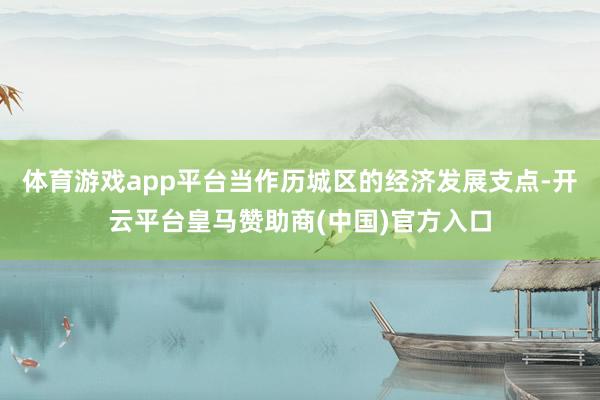 体育游戏app平台当作历城区的经济发展支点-开云平台皇马赞助商(中国)官方入口
