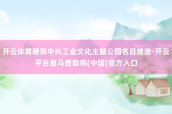 开云体育鞭策中兴工业文化主题公园名目建造-开云平台皇马赞助商(中国)官方入口