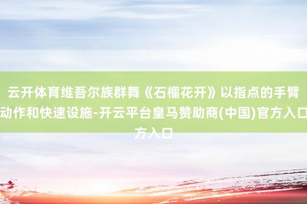 云开体育维吾尔族群舞《石榴花开》以指点的手臂动作和快速设施-开云平台皇马赞助商(中国)官方入口