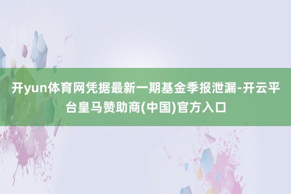 开yun体育网凭据最新一期基金季报泄漏-开云平台皇马赞助商(中国)官方入口