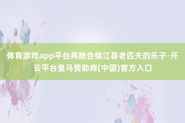 体育游戏app平台再融合榕江县老匹夫的乐子-开云平台皇马赞助商(中国)官方入口