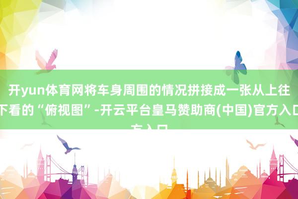 开yun体育网将车身周围的情况拼接成一张从上往下看的“俯视图”-开云平台皇马赞助商(中国)官方入口