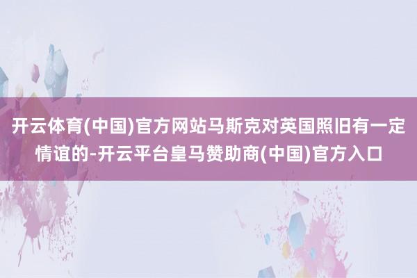 开云体育(中国)官方网站马斯克对英国照旧有一定情谊的-开云平台皇马赞助商(中国)官方入口