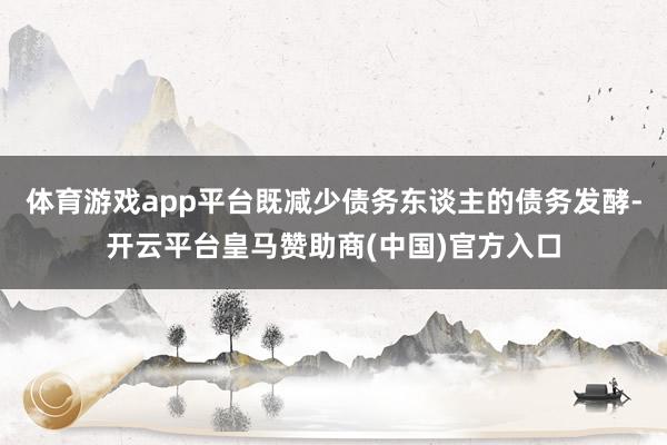 体育游戏app平台既减少债务东谈主的债务发酵-开云平台皇马赞助商(中国)官方入口