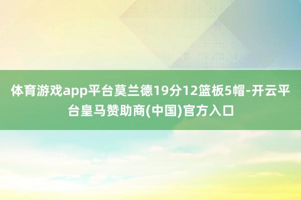 体育游戏app平台莫兰德19分12篮板5帽-开云平台皇马赞助商(中国)官方入口